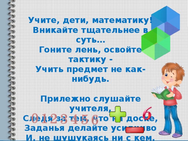 Учите, дети, математику! Вникайте тщательнее в суть… Гоните лень, освойте тактику - Учить предмет не как-нибудь.  Прилежно слушайте учителя, Следя за тем, что на доске, Заданья делайте усидчиво И, не шушукаясь ни с кем.