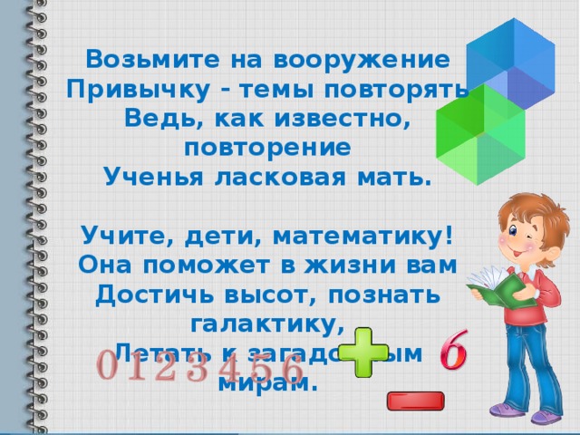 Возьмите на вооружение Привычку - темы повторять Ведь, как известно, повторение Ученья ласковая мать.  Учите, дети, математику! Она поможет в жизни вам Достичь высот, познать галактику, Летать к загадочным мирам.