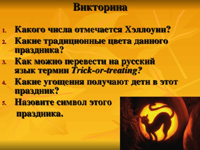 Викторина   Какого числа отмечается Хэллоуин? Какие традиционные цвета данного праздника? Как можно перевести на русский язык термин Trick-or-treat ing ?  Какие угощения получают дети в этот праздник? Назовите символ этого  праздника.  