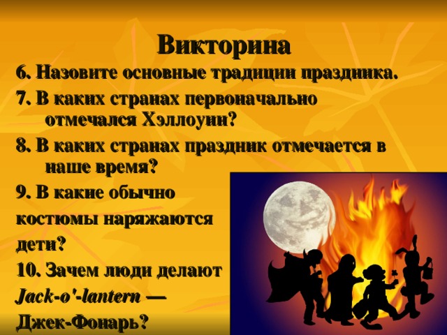 Викторина 6. Назовите основные традиции праздника. 7. В каких странах первоначально отмечался Хэллоуин? 8. В каких странах праздник отмечается в наше время? 9. В какие обычно костюмы наряжаются дети? 10. Зачем люди делают Jack-o'-lantern  — Джек-Фонарь? 