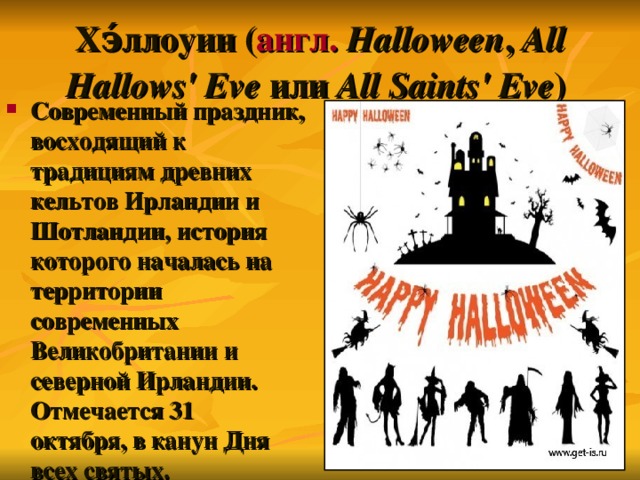 Хэ́ллоуин ( англ.   Halloween , All Hallows' Eve или All Saints' Eve )  Современный праздник, восходящий к традициям древних кельтов Ирландии  и Шотландии, история которого началась на территории современных Великобритании и северной Ирландии. Отмечается 31 октября, в канун Дня всех святых .  