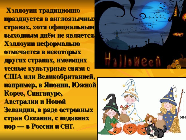  Хэллоуин традиционно празднуется в англоязычных странах, хотя официальным выходным днём не является. Хэллоуин неформально отмечается в некоторых других странах, имеющих тесные культурные связи с США  или Великобританией, например, в Японии, Южной Корее, Сингапуре, Австралии  и Новой Зеландии, в ряде островных стран Океании, с недавних пор — в России  и СНГ. 