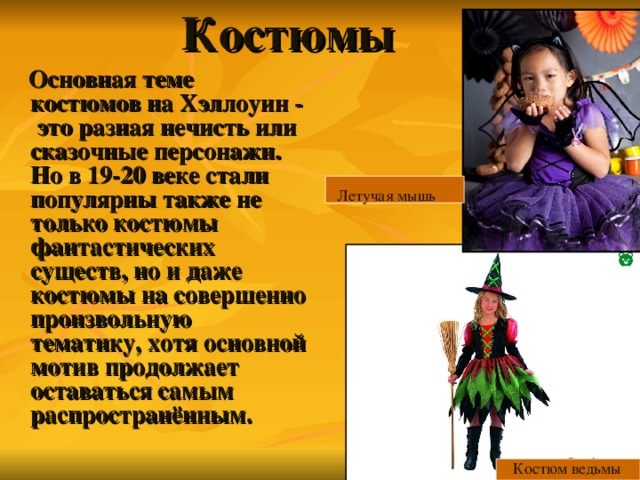 Костюмы    Основная теме костюмов на Хэллоуин - это разная нечисть или сказочные персонажи. Но в 19-20 веке стали популярны также не только костюмы фантастических существ, но и даже костюмы на совершенно произвольную тематику, хотя основной мотив продолжает оставаться  самым распространённым. Летучая мышь Костюм ведьмы 