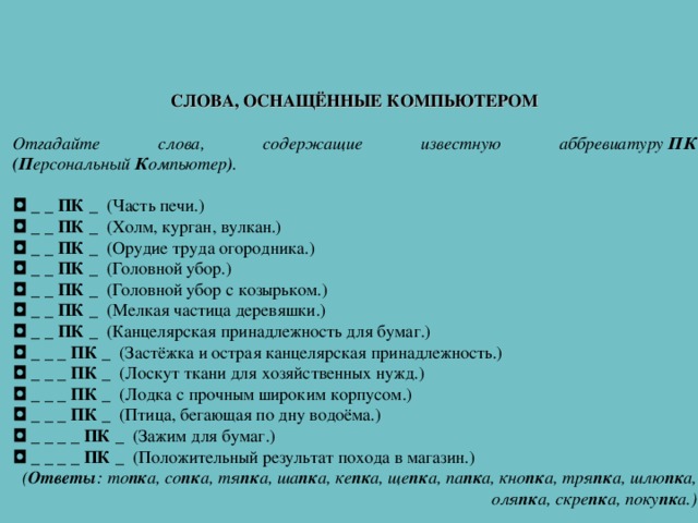 СЛОВА, ОСНАЩЁННЫЕ КОМПЬЮТЕРОМ   Отгадайте слова, содержащие известную аббревиатуру  ПК (П ерсональный  К омпьютер ) .   ◘   _ _ ПК _   (Часть печи.) ◘   _ _ ПК _   (Холм, курган, вулкан.) ◘   _ _ ПК _   (Орудие труда огородника.) ◘   _ _ ПК _   (Головной убор.) ◘   _ _ ПК _   (Головной убор с козырьком.) ◘   _ _ ПК _   (Мелкая частица деревяшки.) ◘   _ _ ПК _   (Канцелярская принадлежность для бумаг.) ◘   _ _ _ ПК _   (Застёжка и острая канцелярская принадлежность.) ◘   _ _ _ ПК _   (Лоскут ткани для хозяйственных нужд.) ◘   _ _ _ ПК _   (Лодка с прочным широким корпусом.) ◘   _ _ _ ПК _   (Птица, бегающая по дну водоёма.) ◘   _ _ _ _ ПК _   (Зажим для бумаг.) ◘   _ _ _ _ ПК _   (Положительный результат похода в магазин.) ( Ответы : то пк а, со пк а, тя пк а, ша пк а, ке пк а, ще пк а, па пк а, кно пк а, тря пк а, шлю пк а, оля пк а, скре пк а, поку пк а.) 
