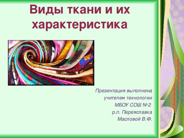Виды ткани и их характеристика Презентация выполнена  учителем технологии МБОУ СОШ №2 р.п. Переяславка Масловой В.Ф. 