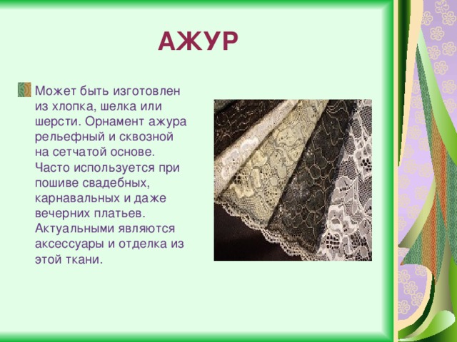 АЖУР Может быть изготовлен из хлопка, шелка или шерсти. Орнамент ажура рельефный и сквозной на сетчатой основе. Часто используется при пошиве свадебных, карнавальных и даже вечерних платьев. Актуальными являются аксессуары и отделка из этой ткани. 