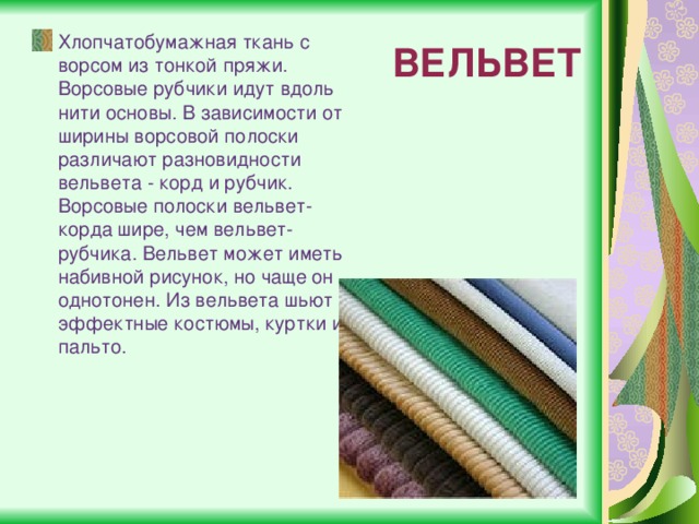 ВЕЛЬВЕТ Хлопчатобумажная ткань с ворсом из тонкой пряжи. Ворсовые рубчики идут вдоль нити основы. В зависимости от ширины ворсовой полоски различают разновидности вельвета - корд и рубчик. Ворсовые полоски вельвет-корда шире, чем вельвет-рубчика. Вельвет может иметь набивной рисунок, но чаще он однотонен. Из вельвета шьют эффектные костюмы, куртки и пальто. 