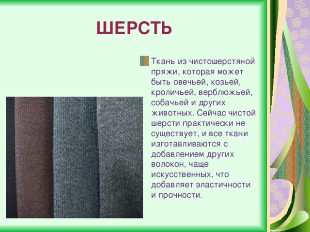 ШЕРСТЬ Ткань из чистошерстяной пряжи, которая может быть овечьей, козьей, кроличьей, верблюжьей, собачьей и других животных. Сейчас чистой шерсти практически не существует, и все ткани изготавливаются с добавлением других волокон, чаще искусственных, что добавляет эластичности и прочности. 