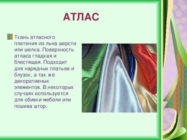 АТЛАС Ткань атласного плетения из льна шерсти или шелка. Поверхность атласа гладкая и блестящая. Подходит для нарядных платьев и блузок, а так же декоративных элементов. В некоторых случаях используется для обивки мебели или пошива штор. 