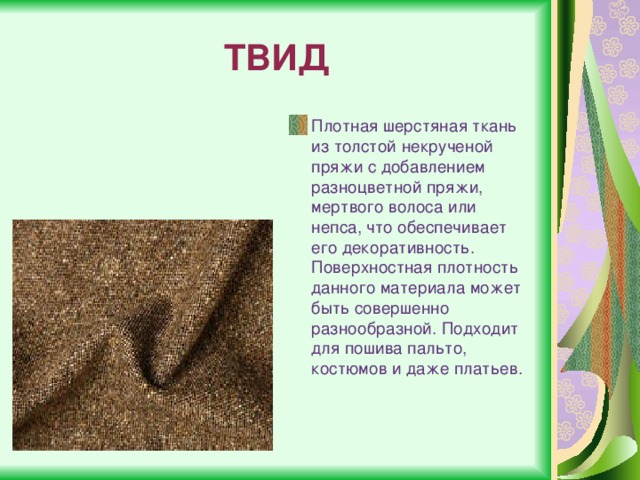 ТВИД Плотная шерстяная ткань из толстой некрученой пряжи с добавлением разноцветной пряжи, мертвого волоса или непса, что обеспечивает его декоративность. Поверхностная плотность данного материала может быть совершенно разнообразной. Подходит для пошива пальто, костюмов и даже платьев. 