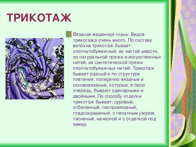 ТРИКОТАЖ Вязаная машинная ткань. Видов трикотажа очень много. По составу волокна трикотаж бывает: хлопчатобумажный, из чистой шерсти, из натуральной пряжи и искусственных нитей, из синтетической пряжи хлопчатобумажных нитей. Трикотаж бывает разный и по структуре плетения: поперечно-вязаные и основовязаные, которые, в свою очередь, бывают одинарными и двойными. По способу отделки трикотаж бывает: суровый, отбеленный, пестровязаный, гладкокрашеный, с печатным узором, тисненый, начесной и с отделкой под замшу. 