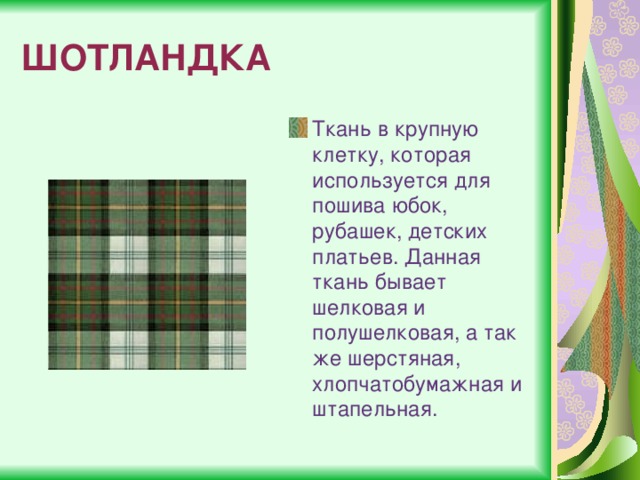 ШОТЛАНДКА Ткань в крупную клетку, которая используется для пошива юбок, рубашек, детских платьев. Данная ткань бывает шелковая и полушелковая, а так же шерстяная, хлопчатобумажная и штапельная. 