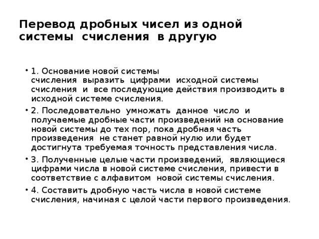 Перевод дробных чисел из одной системы  счисления  в другую 1. Основание новой системы счисления  выразить  цифрами  исходной системы счисления  и  все последующие действия производить в исходной системе счисления. 2. Последовательно  умножать  данное  число  и получаемые дробные части произведений на основание новой системы до тех пор, пока дробная часть произведения  не станет равной нулю или будет достигнута требуемая точность представления числа. 3. Полученные целые части произведений,  являющиеся цифрами числа в новой системе счисления, привести в соответствие с алфавитом  новой системы счисления. 4. Составить дробную часть числа в новой системе счисления, начиная с целой части первого произведения. 