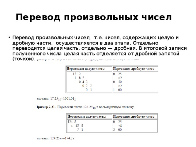 Перевод произвольных чисел   Перевод произвольных чисел,  т.е. чисел, содержащих целую и дробную части,  осуществляется в два этапа. Отдельно переводится целая часть, отдельно — дробная. В итоговой записи полученного числа целая часть отделяется от дробной запятой (точкой). 