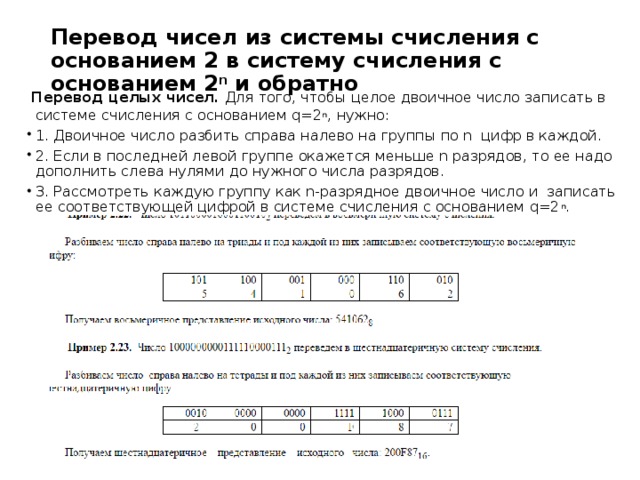 Перевод чисел из системы счисления с основанием 2 в систему счисления с основанием 2 n  и обратно     Перевод целых чисел.  Для того, чтобы целое двоичное число записать в системе счисления с основанием q=2 n , нужно: 1. Двоичное число разбить справа налево на группы по n  цифр в каждой. 2. Если в последней левой группе окажется меньше n разрядов, то ее надо дополнить слева нулями до нужного числа разрядов. 3. Рассмотреть каждую группу как n-разрядное двоичное число и  записать ее соответствующей цифрой в системе счисления с основанием q=2 n . 