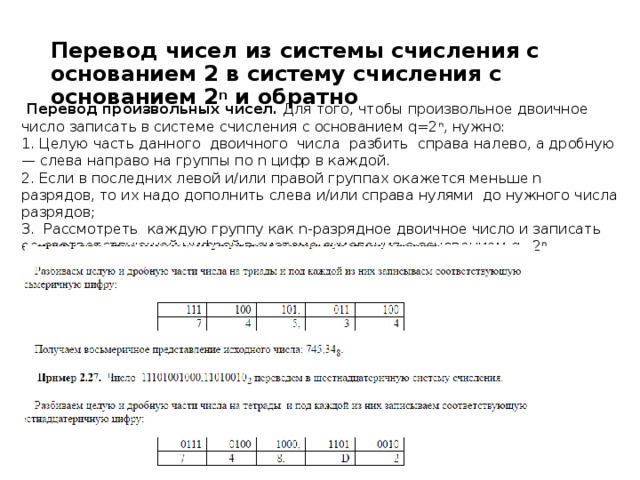 Перевод чисел из системы счисления с основанием 2 в систему счисления с основанием 2 n  и обратно   Перевод произвольных чисел.  Для того, чтобы произвольное двоичное число записать в системе счисления с основанием q=2 n , нужно: 1. Целую часть данного  двоичного  числа  разбить  справа налево, а дробную — слева направо на группы по n цифр в каждой. 2. Если в последних левой и/или правой группах окажется меньше n разрядов, то их надо дополнить слева и/или справа нулями  до нужного числа разрядов; 3.  Рассмотреть  каждую группу как n-разрядное двоичное число и записать ее соответствующей цифрой в системе счисления с основанием q=2 n   