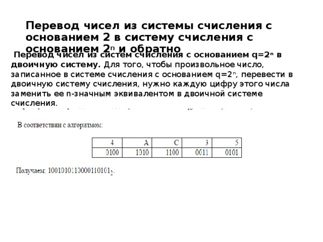 Перевод чисел из системы счисления с основанием 2 в систему счисления с основанием 2 n  и обратно   Перевод чисел из систем счисления с основанием q=2 n  в двоичную систему.  Для того, чтобы произвольное число, записанное в системе счисления с основанием q=2 n , перевести в двоичную систему счисления, нужно каждую цифру этого числа заменить ее n-значным эквивалентом в двоичной системе счисления.   