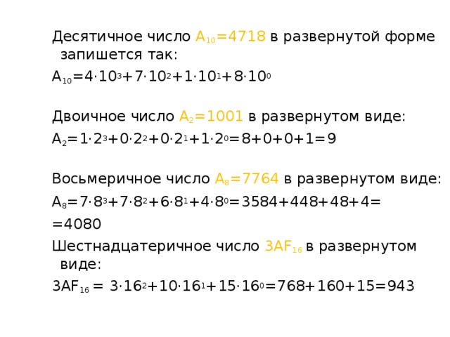 Десятичное число А 10 =4718 в развернутой форме запишется так: А 10 =4·10 3 +7·10 2 +1·10 1 +8·10 0 Двоичное число А 2 =1001 в развернутом виде: А 2 =1·2 3 +0·2 2 +0·2 1 +1·2 0 =8+0+0+1=9 Восьмеричное число А 8 =7764 в развернутом виде: А 8 =7·8 3 +7·8 2 +6·8 1 +4·8 0 =3584+448+48+4= =4080 Шестнадцатеричное число 3АF 16  в развернутом виде: 3АF 16 = 3·16 2 +10·16 1 +15·16 0 =768+160+15=943 