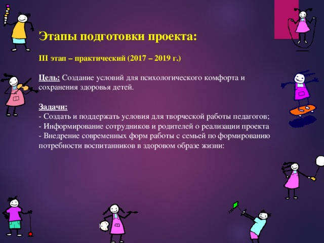 Этапы подготовки проекта:  III этап – практический (2017 – 2019 г.)  Цель: Создание условий для психологического комфорта и сохранения здоровья детей.  Задачи: - Создать и поддержать условия для творческой работы педагогов; - Информирование сотрудников и родителей о реализации проекта - Внедрение современных форм работы с семьей по формированию потребности воспитанников в здоровом образе жизни: 