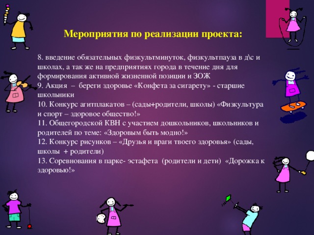 Мероприятия по реализации проекта:  8. введение обязательных физкультминуток, физкультпауза в д\с и школах, а так же на предприятиях города в течение дня для формирования активной жизненной позиции и ЗОЖ 9. Акция – береги здоровье «Конфета за сигарету» - старшие школьники 10. Конкурс агитплакатов – (сады­+родители, школы) «Физкультура и спорт – здоровое общество!» 11. Общегородской КВН с участием дошкольников, школьников и родителей по теме: «Здоровым быть модно!» 12. Конкурс рисунков – «Друзья и враги твоего здоровья» (сады, школы + родители) 13. Соревнования в парке- эстафета (родители и дети) «Дорожка к здоровью!» 