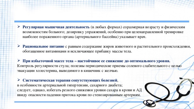 Регулярная мышечная деятельность (в любых формах) соразмерная возрасту и физическим возможностям больного; дозировку упражнений, особенно при целенаправленной тренировке наиболее пораженного органа (артериального бассейна) указывает врач. Рациональное питание с равным содержание жиров животного и растительного происхождения, обогащенное витаминами и исключающее прибавку массы тела. При избыточной массе тела – настойчивое ее снижение до оптимального уровня. Контроль регулярности стула; полезны периодические приемы солевого слабительного с целью эвакуации холестерина, выводимого в кишечник с желчью. Систематическая терапия сопутствующих болезней , в особенности артериальной гипертензии, сахарного диабета; следует, однако, избегать резкого снижения уровня сахара в крови и АД ввиду опасности падения притока крови по стенозированным артериям. 
