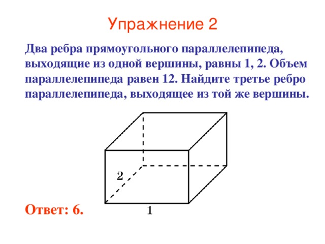 Упражнение 2 Два ребра прямоугольного параллелепипеда, выходящие из одной вершины, равны 1, 2. Объем параллелепипеда равен 12. Найдите третье ребро параллелепипеда, выходящее из той же вершины. Ответ: 6. 