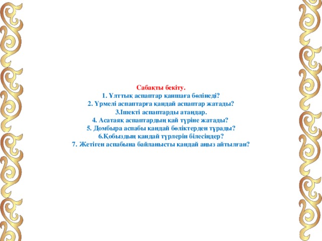         Сабақты бекіту.  1. Ұлттық аспаптар қаншаға бөлінеді?  2. Үрмелі аспаптарға қандай аспаптар жатады?  3.Ішекті аспаптарды атаңдар.  4. Асатаяқ аспаптардың қай түріне жатады?  5. Домбыра аспабы қандай бөліктерден тұрады?  6.Қобыздың қандай түрлерін білесіңдер?  7. Жетіген аспабына байланысты қандай аңыз айтылған?          