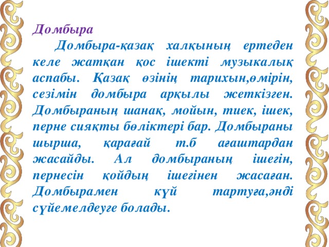 Домбыра       Домбыра-қазақ халқының ертеден келе жатқан қос ішекті музыкалық аспабы. Қазақ өзінің тарихын,өмірін, сезімін домбыра арқылы жеткізген. Домбыраның шанақ, мойын, тиек, ішек, перне сияқты бөліктері бар. Домбыраны шырша, қарағай  т.б ағаштардан жасайды. Ал домбыраның ішегін, пернесін қойдың ішегінен жасаған. Домбырамен күй тартуға,әнді сүйемелдеуге болады. 