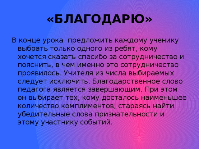 «БЛАГОДАРЮ» В конце урока предложить каждому ученику выбрать только одного из ребят, кому хочется сказать спасибо за сотрудничество и пояснить, в чем именно это сотрудничество проявилось. Учителя из числа выбираемых следует исключить. Благодарственное слово педагога является завершающим. При этом он выбирает тех, кому досталось наименьшее количество комплиментов, стараясь найти убедительные слова признательности и этому участнику событий.
