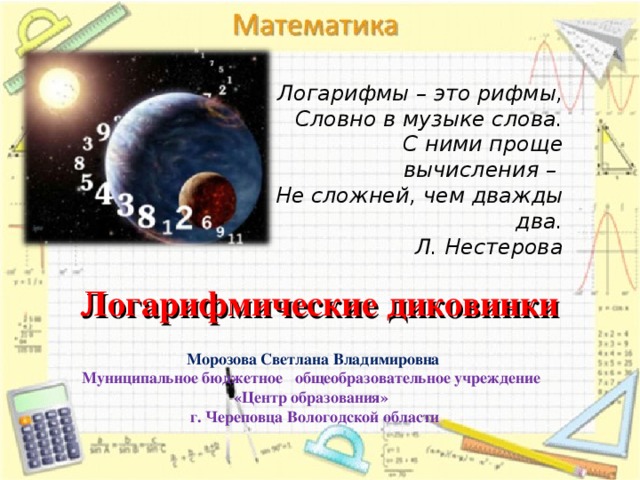 Логарифмы – это рифмы, Словно в музыке слова. С ними проще вычисления – Не сложней, чем дважды два. Л. Нестерова Логарифмические диковинки Морозова Светлана Владимировна Муниципальное бюджетное общеобразовательное учреждение «Центр образования» г. Череповца Вологодской области    