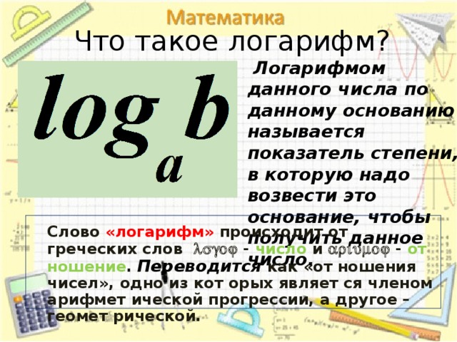 Что такое логарифм?  Логарифмом данного числа по данному основанию называется показатель степени, в которую надо возвести это основание, чтобы получить данное число.   Слово  «логарифм» происходит от греческих слов   -  число  и  - от ношение .  Переводится как «от ношения чисел», одно из кот орых являет ся членом арифмет ической прогрессии, а другое –геомет рической.   