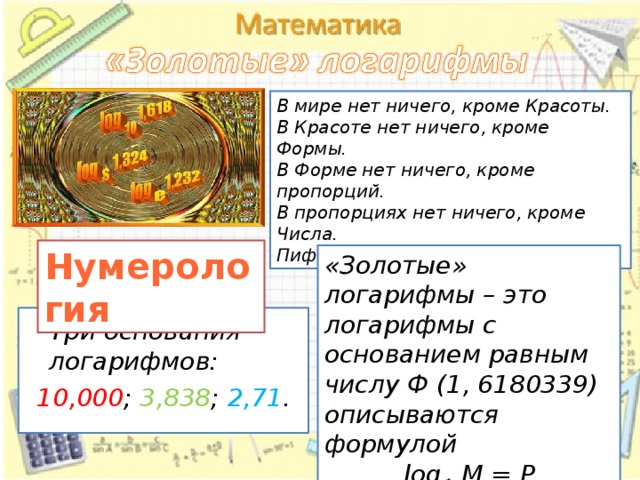В мире нет ничего, кроме Красоты. В Красоте нет ничего, кроме Формы. В Форме нет ничего, кроме пропорций. В пропорциях нет ничего, кроме Числа. Пифагор. Нумерология «Золотые» логарифмы – это логарифмы с основанием равным числу Ф (1, 6180339) описываются формулой log Ф  M = P  Три основания логарифмов: 10,000 ; 3,838 ; 2,71 . 14 14 