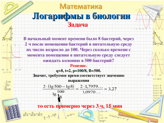 Логарифмы в биологии   Задача   В начальный момент времени было 8 бактерий, через 2 ч после помещения бактерий в питательную среду их число возросло до 100. Через сколько времени с момента помещения в питательную среду следует ожидать колонию в 500 бактерий?  Решение.  q=8, t=2, p=100/8, B=500.  Значит, требуемое время соответствует значению выражения то есть примерно через 3 ч. 15 мин   17 