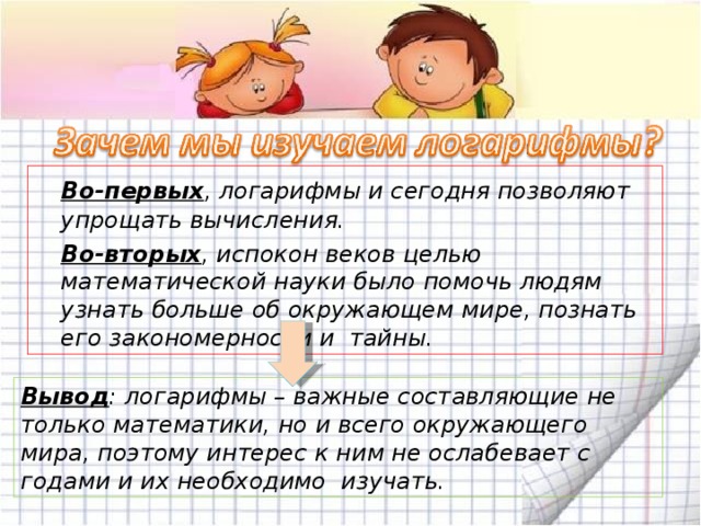  Во-первых , логарифмы и сегодня позволяют упрощать вычисления.  Во-вторых , испокон веков целью математической науки было помочь людям узнать больше об окружающем мире, познать его закономерности и тайны.  Вывод : логарифмы – важные составляющие не только математики, но и всего окружающего мира, поэтому интерес к ним не ослабевает с годами и их необходимо изучать. 20 