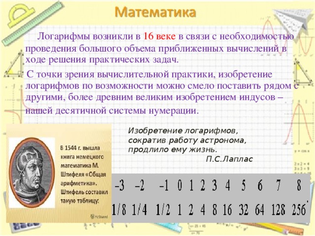    Логарифмы возникли в 16 веке в связи с необходимостью проведения большого объема приближенных вычислений в ходе решения практических задач.  С точки зрения вычислительной практики, изобретение логарифмов по возможности можно смело поставить рядом с другими, более древним великим изобретением индусов – нашей десятичной системы нумерации.   Изобретение логарифмов, сократив работу астронома, продлило ему жизнь. П.С.Лаплас  