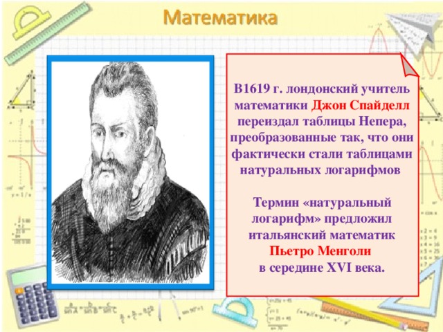В1619 г. лондонский учитель математики Джон Спайделл переиздал таблицы Непера, преобразованные так, что они фактически стали таблицами натуральных логарифмов   Термин «натуральный логарифм» предложил итальянский математик Пьетро Менголи  в середине XVI века.   6 6 
