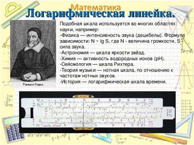 Логарифмическая линейка. Подобная шкала используется во многих областях науки, например: -Физика — интенсивность звука (децибелы). Формула зависимости: N ~ lg S, где N - величина громкости, S - сила звука. -Астрономия — шкала яркости звёзд. -Химия — активность водородных ионов (pH). -Сейсмология — шкала Рихтера. -Теория музыки — нотная шкала, по отношению к частотам нотных звуков. -История — логарифмическая шкала времени. 6 