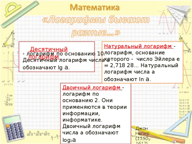   Десятичный логарифм Натуральный логарифм - логарифм, основание которого - число Эйлера е = 2,718 28... Натуральный логарифм числа а обозначают ln а . - логарифм по основанию 10. Десятичный логарифм числа а обозначают lg а . Двоичный логарифм  - логарифм по основанию 2. Они применяются в теории информации, информатике. Двоичный логарифм числа а обозначают log 2 a Джон Непер ( 1550-1617) 10 10 