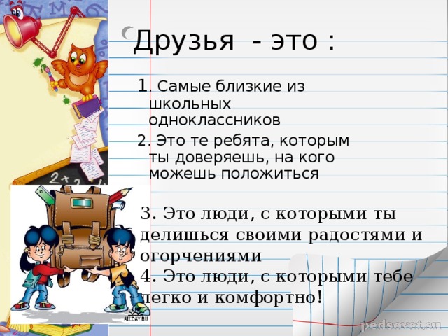 Друзья - это : 1 . Самые близкие из школьных одноклассников 2. Это те ребята, которым ты доверяешь, на кого можешь положиться 3. Это люди, с которыми ты делишься своими радостями и огорчениями 4. Это люди, с которыми тебе легко и комфортно! 