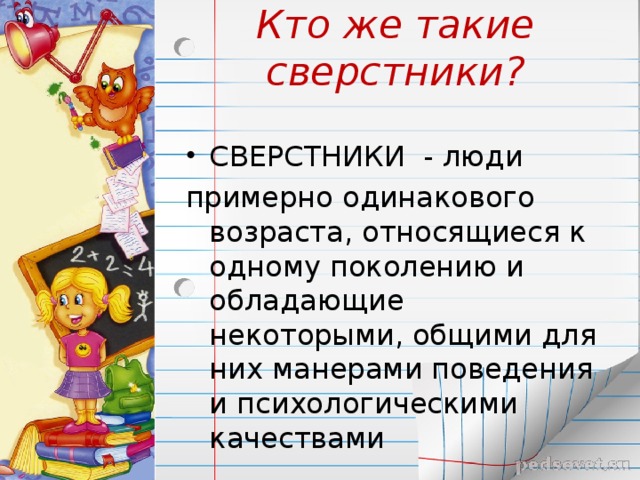 Кто же такие сверстники? СВЕРСТНИКИ - люди примерно одинакового возраста, относящиеся к одному поколению и обладающие некоторыми, общими для них манерами поведения и психологическими качествами 