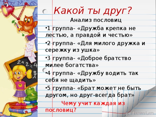 Какой ты друг?  Анализ пословиц 1 группа- «Дружба крепка не лестью, а правдой и честью» 2 группа- «Для милого дружка и сережку из ушка» 3 группа- «Доброе братство милее богатства» 4 группа- «Дружбу водить так себя не щадить» 5 группа- «Брат может не быть другом, но друг-всегда брат»  Чему учит каждая из пословиц? 