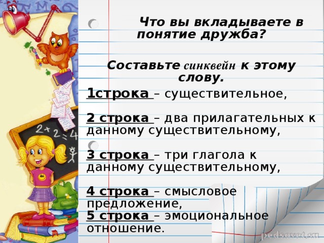  Что вы вкладываете в понятие дружба?  Составьте синквейн к этому слову. 1строка – существительное,    2 строка – два прилагательных к данному существительному,    3 строка – три глагола к данному существительному,   4 строка – смысловое предложение,  5 строка – эмоциональное отношение.  