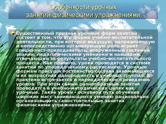 Особенности урочных  занятий физическими упражнениями. Существенный признак урочных форм занятий состоит в том, что это форма учебно-воспитательной деятельности, при которой ведущую, направляющую и непосредственно организующую роль играет специалист-преподаватель, вооруженный системой знаний, педагогическими умениями и навыками, отвечающий за результаты учебно-воспитательного процесса. Как правило, уроки проводятся в системе занятий по упорядоченному расписанию. Урочным формам присущи постоянство состава занимающихся и их возрастная однородность в учебных группах. В практике встречается и периодическое проведение уроков. При этом самые разнообразные занятия проводятся в учебно-методических целях как урочные. Такие уроки - основной путь обучения широких масс занимающихся умению рационально организовывать самостоятельные занятия физическими упражнениями.  