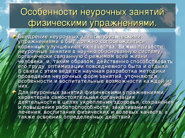 Особенности неурочных занятий физическими упражнениями. Внедрение неурочных занятий физическими упражнениями в быт должно сопровождаться коренным улучшением их качества. Важно привести неурочные занятия в научно обоснованную систему, органически связанную с режимом всей жизни человека, и, таким образом, действенно способствовать его труду, оптимизации повседневного быта и отдыха. В связи с этим ведется научная разработка методики проведения неурочных форм занятий, уточняются особенности и воспитательные возможности каждой из них. Для неурочных занятий физическими упражнениями характерна самостоятельная организация деятельности в целях укрепления здоровья, сохранения и повышения работоспособности, закаливания и лечения, воспитания физических и волевых качеств, а также освоения определенных действий. 