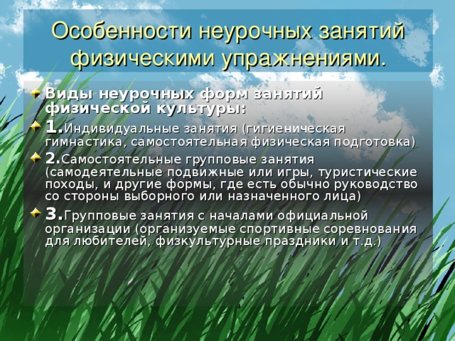 Особенности неурочных занятий физическими упражнениями. Виды неурочных форм занятий физической культуры: 1. Индивидуальные занятия (гигиеническая гимнастика, самостоятельная физическая подготовка) 2. Самостоятельные групповые занятия (самодеятельные подвижные или игры, туристические походы, и другие формы, где есть обычно руководство со стороны выборного или назначенного лица) 3. Групповые занятия с началами официальной организации (организуемые спортивные соревнования для любителей, физкультурные праздники и т.д.) 