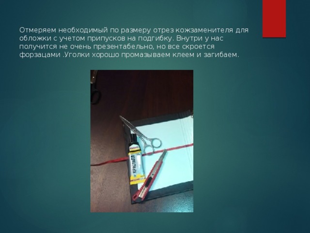   Отмеряем необходимый по размеру отрез кожзаменителя для обложки с учетом припусков на подгибку. Внутри у нас получится не очень презентабельно, но все скроется форзацами .Уголки хорошо промазываем клеем и загибаем. 