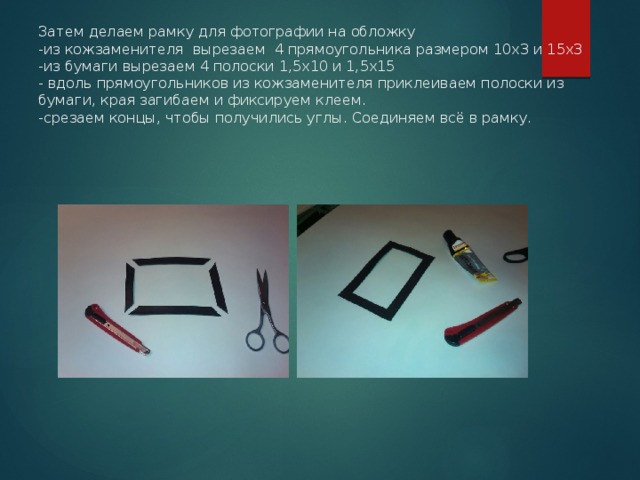 Затем делаем рамку для фотографии на обложку  -из кожзаменителя вырезаем 4 прямоугольника размером 10х3 и 15х3  -из бумаги вырезаем 4 полоски 1,5х10 и 1,5х15  - вдоль прямоугольников из кожзаменителя приклеиваем полоски из бумаги, края загибаем и фиксируем клеем.  -срезаем концы, чтобы получились углы. Соединяем всё в рамку. 