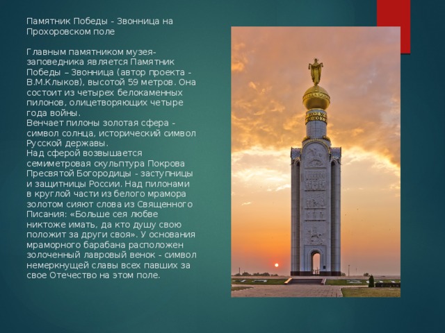 Памятник Победы - Звонница на Прохоровском поле   Главным памятником музея-заповедника является Памятник Победы – Звонница (автор проекта - В.М.Клыков), высотой 59 метров. Она состоит из четырех белокаменных пилонов, олицетворяющих четыре года войны.  Венчает пилоны золотая сфера - символ солнца, исторический символ Русской державы.  Над сферой возвышается семиметровая скульптура Покрова Пресвятой Богородицы - заступницы и защитницы России. Над пилонами в круглой части из белого мрамора золотом сияют слова из Священного Писания: «Больше сея любве никтоже имать, да кто душу свою положит за други своя». У основания мраморного барабана расположен золоченный лавровый венок - символ немеркнущей славы всех павших за свое Отечество на этом поле.   
