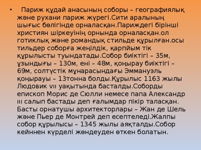 Париж құдай анасының соборы – географиялық және рухани париж жүрегі.Сити аралының шығыс бөлігінде орналасқан.Париждегі бірінші християн шіркеуінің орнында орналасқан.ол готиклық және романдық стильде құрылған.осы тильдер соборға жеңілдік, қарпйым тік құрылысты туындатады.Собор биіктігі – 35м, ұзындығы – 130м, ені – 48м, қоңырау биіктігі – 69м, солтүстік мұнарасындағы Эммануэль қоңырауы – 13тонна болды.Құрылыс 1163 жылы Людовик vıı уақытында басталды.Соборды епископ Морис де Сюлли немесе папа Александр ııı салып бастады деп ғалымдар пікір таласқан. Басты орнатушы архитекторлары – Жан де Шель және Пьер де Монтрей деп есептеледі.Жалпы собор құрылысы – 1345 жылы аяқталды.Собор кейннен күрделі жөндеуден өткен болатын.