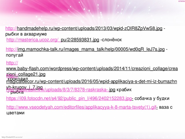 http:// handmadehelp.ru/wp-content/uploads/2013/03/wpid-zOIR8ZpVwS8.jpg  - рыбки в аквариуме http://masterica.ucoz.org/_ pu/2/28593831.jpg  -слонёнок http:// img.mamochka-talk.ru/images_mama_talk/help/00005/wd0qR_leJ7s.jpg  - попугай http:// www.baby-flash.com/wordpress/wp-content/uploads/2014/11/creazioni_collage/creazioni_collage21.jpg  крокодил http:// magicaldecor.ru/wp-content/uploads/2016/05/wpid-applikaciya-s-det-mi-iz-bumazhnyh-krugov_i_7.jpg  - рыбка http://raskraski.link/uploads/8/3/7/8378-raskraska-. jpg  крабик https:// i09.fotocdn.net/s4/92/public_pin_l/496/2402152283.jpg -  собачка у будки http://www.vseodetyah.com/editorfiles/applikacyya-k-8-marta-tsvety(1). gif -  ваза с цветами 